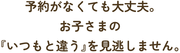 予約がなくても大丈夫。お子さまの『いつもと違う』を見逃しません。